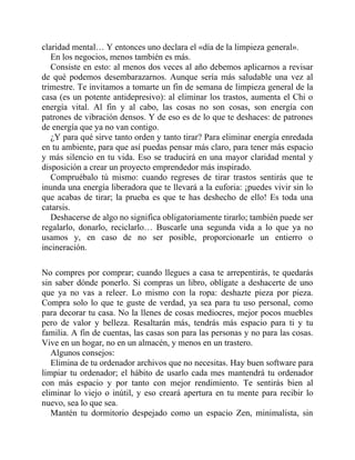 claridad mental… Y entonces uno declara el «día de la limpieza general».
En los negocios, menos también es más.
Consiste en esto: al menos dos veces al año debemos aplicarnos a revisar
de qué podemos desembarazarnos. Aunque sería más saludable una vez al
trimestre. Te invitamos a tomarte un fin de semana de limpieza general de la
casa (es un potente antidepresivo): al eliminar los trastos, aumenta el Chi o
energía vital. Al fin y al cabo, las cosas no son cosas, son energía con
patrones de vibración densos. Y de eso es de lo que te deshaces: de patrones
de energía que ya no van contigo.
¿Y para qué sirve tanto orden y tanto tirar? Para eliminar energía enredada
en tu ambiente, para que así puedas pensar más claro, para tener más espacio
y más silencio en tu vida. Eso se traducirá en una mayor claridad mental y
disposición a crear un proyecto emprendedor más inspirado.
Compruébalo tú mismo: cuando regreses de tirar trastos sentirás que te
inunda una energía liberadora que te llevará a la euforia: ¡puedes vivir sin lo
que acabas de tirar; la prueba es que te has deshecho de ello! Es toda una
catarsis.
Deshacerse de algo no significa obligatoriamente tirarlo; también puede ser
regalarlo, donarlo, reciclarlo… Buscarle una segunda vida a lo que ya no
usamos y, en caso de no ser posible, proporcionarle un entierro o
incineración.
No compres por comprar; cuando llegues a casa te arrepentirás, te quedarás
sin saber dónde ponerlo. Si compras un libro, oblígate a deshacerte de uno
que ya no vas a releer. Lo mismo con la ropa: deshazte pieza por pieza.
Compra solo lo que te guste de verdad, ya sea para tu uso personal, como
para decorar tu casa. No la llenes de cosas mediocres, mejor pocos muebles
pero de valor y belleza. Resaltarán más, tendrás más espacio para ti y tu
familia. A fin de cuentas, las casas son para las personas y no para las cosas.
Vive en un hogar, no en un almacén, y menos en un trastero.
Algunos consejos:
Elimina de tu ordenador archivos que no necesitas. Hay buen software para
limpiar tu ordenador; el hábito de usarlo cada mes mantendrá tu ordenador
con más espacio y por tanto con mejor rendimiento. Te sentirás bien al
eliminar lo viejo o inútil, y eso creará apertura en tu mente para recibir lo
nuevo, sea lo que sea.
Mantén tu dormitorio despejado como un espacio Zen, minimalista, sin
 