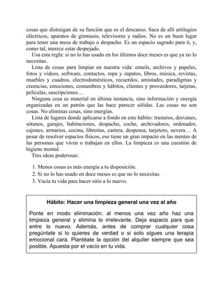 cosas que distraigan de su función que es el descanso. Saca de allí artilugios
eléctricos, aparatos de gimnasio, televisores y radios. No es un buen lugar
para tener una mesa de trabajo o despacho. Es un espacio sagrado para ti, y,
como tal, merece estar despejado.
Usa esta regla: si no lo has usado en los últimos doce meses es que ya no lo
necesitas.
Lista de cosas para limpiar en nuestra vida: emails, archivos y papeles,
fotos y vídeos, software, contactos, ropa y zapatos, libros, música, revistas,
muebles y cuadros, electrodomésticos, recuerdos, amistades, paradigmas y
creencias, emociones, costumbres y hábitos, clientes y proveedores, tarjetas,
películas, suscripciones…
Ninguna cosa es material en última instancia, sino información y energía
organizadas en un patrón que las hace parecer sólidas. Las cosas no son
cosas. No eliminas cosas, sino energías.
Lista de lugares donde aplicarse a fondo en este hábito: trasteros, desvanes,
sótanos, garajes, habitaciones, despacho, coche, archivadores, ordenador,
cajones, armarios, cocina, librerías, cartera, despensa, tarjetero, nevera… A
pesar de resolver espacios físicos, eso tiene un gran impacto en las mentes de
las personas que viven o trabajan en ellos. La limpieza es una cuestión de
higiene mental.
Tres ideas poderosas:
1. Menos cosas es más energía a tu disposición.
2. Si no lo has usado en doce meses es que no lo necesitas.
3. Vacía tu vida para hacer sitio a lo nuevo.
Hábito: Hacer una limpieza general una vez al año
Ponte en modo eliminación: al menos una vez año haz una
limpieza general y elimina lo irrelevante. Deja espacio para que
entre lo nuevo. Además, antes de comprar cualquier cosa
pregúntate si lo quieres de verdad o si solo sigues una terapia
emocional cara. Plantéate la opción del alquiler siempre que sea
posible. Apuesta por el vacío en tu vida.
 
