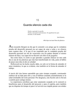 15
Guarda silencio cada día
Tarde se aprende lo sencillo.
Tarde se encuentra la hermosura. No aquella de los ojos
mortales, la del mundo.
JOSÉ HIERRO,
«Mis hijos me traen flores de plástico»
Aún recuerdo (Sergio) un día que le comenté a un amigo que la verdadera
prueba del desarrollo personal era ser capaz de estar a solas y en silencio
unos cuantos días. A lo que él me respondió que la verdadera prueba del
desarrollo personal era irte de vacaciones con tus padres durante el mismo
número de días y ser capaz de no discutir con ellos ni de juzgarles.
Sea como fuere, lo cierto es que aprender a guardar silencio un rato cada
día es una de las prácticas que más han transformado mi vida, junto al hábito
de pasar unos días al año en soledad.
Hollywood nos ha hecho mucho daño, no solo en la forma de entender el
amor romántico, lo que es evidente, sino también en la forma de entender el
trabajo.
A través del cine hemos aprendido que estar siempre ocupado, correteando
eufórico de un lado para otro y con el teléfono sonando constantemente es la
señal irrefutable del éxito personal. Por desgracia, esta ficción solo te llevará
a sentirte peor contigo mismo.
La experiencia corrobora que estar sanamente ocupado en lo esencial es
beneficioso para el desarrollo del proyecto y para el espíritu, pero también
que no disponer de tiempo ni para ir al servicio nos impide pensar con nitidez
 