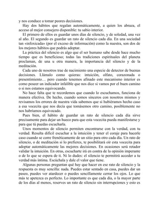 y nos conduce a tomar peores decisiones.
Hay dos hábitos que regalan automáticamente, a quien los abraza, el
acceso al mejor consejero disponible: tu sabio interior.
El primero de ellos es guardar unos días de silencio, y de soledad, una vez
al año. El segundo es guardar un rato de silencio cada día. En una sociedad
tan «infoxicada» (por el exceso de información) como la nuestra, son dos de
los mejores hábitos que podrás adoptar.
La práctica del silencio es algo que el ser humano sabe desde hace mucho
tiempo que es beneficioso; todas las tradiciones espirituales del planeta
proclaman, de una u otra manera, la importancia del silencio y de la
meditación.
Cada uno de nosotros trae de nacimiento una especie de detector de buenas
decisiones. Llámalo como quieras: intuición, olfato, corazonada o
presentimiento… pero cuando tenemos afinado este mecanismo interior es
como poseer un indicador infalible que nos dice si vamos por el buen camino
o si nos estamos equivocando.
No hace falta que te recordemos que cuando lo escuchamos, funciona de
manera efectiva. De hecho, cuando somos sinceros con nosotros mismos y
revisamos los errores de nuestra vida sabemos que si hubiéramos hecho caso
a esa vocecita que nos decía que tomásemos otro camino, posiblemente no
nos habríamos equivocado.
Pues bien, el hábito de guardar un rato de silencio cada día sirve
precisamente para dejar un hueco para que esta vocecita pueda manifestarse y
para que tú puedas escucharla.
Unos momentos de silencio permiten encontrarse con la verdad, con tu
verdad. Resulta difícil escuchar a la intuición y tener el coraje para hacerle
caso cuando se corre frenéticamente de un sitio para otro cada día. Un rato de
silencio, o de meditación si lo prefieres, te posibilitará oír esta vocecita para
adoptar automáticamente las mejores decisiones. En ocasiones será retador
validar la intuición. En otras, escucharte irá en contra de la opinión imperante
o de lo que se espera de ti. Ni lo dudes: el silencio te permitirá acceder a tu
verdad más íntima. Escúchala y dale el valor que tiene.
Algunas personas preguntan qué hay que hacer en ese rato de silencio y la
respuesta es muy sencilla: nada. Puedes estar sentado en casa, puedes dar un
paseo, puedes ver atardecer o puedes sencillamente cerrar los ojos. Lo que
más te apetezca es perfecto. Lo importante es que cada día, o la mayor parte
de los días al menos, reserves un rato de silencio sin interrupciones y esto es
 