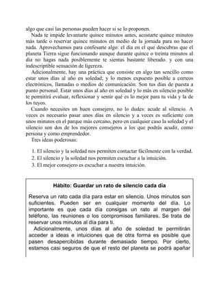 algo que casi las personas pueden hacer si se lo proponen.
Nada te impide levantarte quince minutos antes, acostarte quince minutos
más tarde o reservar quince minutos en medio de la jornada para no hacer
nada. Aprovechamos para confesarte algo: el día en el que descubras que el
planeta Tierra sigue funcionando aunque durante quince o treinta minutos al
día no hagas nada posiblemente te sientas bastante liberado. y con una
indescriptible sensación de ligereza.
Adicionalmente, hay una práctica que consiste en algo tan sencillo como
estar unos días al año en soledad; y lo menos expuesto posible a correos
electrónicos, llamadas o medios de comunicación. Son tus días de puesta a
punto personal. Estar unos días al año en soledad y lo más en silencio posible
te permitirá evaluar, reflexionar y sentir qué es lo mejor para tu vida y la de
los tuyos.
Cuando necesites un buen consejero, no lo dudes: acude al silencio. A
veces es necesario pasar unos días en silencio y a veces es suficiente con
unos minutos en el parque más cercano, pero en cualquier caso la soledad y el
silencio son dos de los mejores consejeros a los que podrás acudir, como
persona y como emprendedor.
Tres ideas poderosas:
1. El silencio y la soledad nos permiten contactar fácilmente con la verdad.
2. El silencio y la soledad nos permiten escuchar a la intuición.
3. El mejor consejero es escuchar a nuestra intuición.
Hábito: Guardar un rato de silencio cada día
Reserva un rato cada día para estar en silencio. Unos minutos son
suficientes. Pueden ser en cualquier momento del día. Lo
importante es que cada día consigas un rato al margen del
teléfono, las reuniones o los compromisos familiares. Se trata de
reservar unos minutos al día para ti.
Adicionalmente, unos días al año de soledad te permitirán
acceder a ideas e intuiciones que de otra forma es posible que
pasen desapercibidas durante demasiado tiempo. Por cierto,
estamos casi seguros de que el resto del planeta se podrá apañar
 