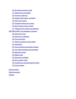 50. No intentes cambiar a nadie
51. Selecciona tus amistades
52. Perdona y hazte rico
53. Acepta el gran regalo: tus padres
54. Pide lo que quieres
55. Consigue el apoyo de tu pareja
56. Da sin esperar nada a cambio
57. Trabaja con los mejores (proveedores)
SÉPTIMA PARTE. Haz despegar tu proyecto
58. Quema las naves
59. Soluciona un problema
60. Innova cada año
61. Ofrece tu producto mínimo viable
62. Sistematiza
63. Crea tu ejército de asistentes virtuales
64. Usa mapas mentales para emprender
65. Aprende a vender
66. Negocia todo
67. Dedícate al marketing
68. No lo cuentes, hazlo
69. Cuestiona tus creencias sobre el dinero
70. Crea tu destino
Sobre este libro
Sobre los autores
Créditos
 
