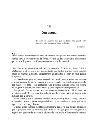 16
¡Descansa!
Es cierto que duermo más que los demás pero cuando estoy
despierto, estoy más despierto que los demás.
UNAMUNO
Nos hemos acostumbrado tanto al absurdo que ya no mostramos asombro
cuando nos lo encontramos de frente. Y una de las situaciones desatinadas
que hemos llegado a considerar como natural es el cansancio.
Una cosa es el cansancio natural consecuencia de una actividad física o
intelectual, y otra cosa es ese agotamiento que tantos asumen como normal:
llegar al viernes agotado, despertarnos extenuados o caer en una pereza
exagerada.
Aprovechamos para recordar lo obvio: tu estado natural como ser humano
es estar siempre lleno de energía y la ausencia de esta resulta una anomalía
que puede —y debe— ser corregida. Una persona cansada toma, sin lugar a
dudas, peores decisiones para su vida y para su proyecto emprendedor.
Interprétalo de este modo: estar cansado continuamente es el indicador que
te está avisando de que necesitas adoptar cambios para evitar el fracaso vital
hacia el que te diriges.
Estar cansado anula tu modo creativo, propositivo y lúcido —algo que vas
a necesitar mucho como emprendedor— y te conduce a estar en modo
repetitivo, reactivo y obtuso.
Cuando estás cansado tiendes a alimentarte peor, ya que buscas alimentos
que te proporcionen un impulso inmediato de energía pero que desgastan tu
organismo, generando un círculo vicioso de cansancio. Cuando estás cansado
 