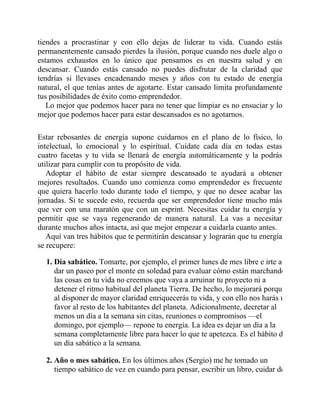 tiendes a procrastinar y con ello dejas de liderar tu vida. Cuando estás
permanentemente cansado pierdes la ilusión, porque cuando nos duele algo o
estamos exhaustos en lo único que pensamos es en nuestra salud y en
descansar. Cuando estás cansado no puedes disfrutar de la claridad que
tendrías si llevases encadenando meses y años con tu estado de energía
natural, el que tenías antes de agotarte. Estar cansado limita profundamente
tus posibilidades de éxito como emprendedor.
Lo mejor que podemos hacer para no tener que limpiar es no ensuciar y lo
mejor que podemos hacer para estar descansados es no agotarnos.
Estar rebosantes de energía supone cuidarnos en el plano de lo físico, lo
intelectual, lo emocional y lo espiritual. Cuídate cada día en todas estas
cuatro facetas y tu vida se llenará de energía automáticamente y la podrás
utilizar para cumplir con tu propósito de vida.
Adoptar el hábito de estar siempre descansado te ayudará a obtener
mejores resultados. Cuando uno comienza como emprendedor es frecuente
que quiera hacerlo todo durante todo el tiempo, y que no desee acabar las
jornadas. Si te sucede esto, recuerda que ser emprendedor tiene mucho más
que ver con una maratón que con un esprint. Necesitas cuidar tu energía y
permitir que se vaya regenerando de manera natural. La vas a necesitar
durante muchos años intacta, así que mejor empezar a cuidarla cuanto antes.
Aquí van tres hábitos que te permitirán descansar y lograrán que tu energía
se recupere:
1. Día sabático. Tomarte, por ejemplo, el primer lunes de mes libre e irte a
dar un paseo por el monte en soledad para evaluar cómo están marchando
las cosas en tu vida no creemos que vaya a arruinar tu proyecto ni a
detener el ritmo habitual del planeta Tierra. De hecho, lo mejorará porque
al disponer de mayor claridad enriquecerás tu vida, y con ello nos harás un
favor al resto de los habitantes del planeta. Adicionalmente, decretar al
menos un día a la semana sin citas, reuniones o compromisos —el
domingo, por ejemplo— repone tu energía. La idea es dejar un día a la
semana completamente libre para hacer lo que te apetezca. Es el hábito de
un día sabático a la semana.
2. Año o mes sabático. En los últimos años (Sergio) me he tomado un
tiempo sabático de vez en cuando para pensar, escribir un libro, cuidar de
 