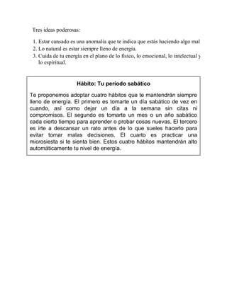 Tres ideas poderosas:
1. Estar cansado es una anomalía que te indica que estás haciendo algo mal.
2. Lo natural es estar siempre lleno de energía.
3. Cuida de tu energía en el plano de lo físico, lo emocional, lo intelectual y
lo espiritual.
Hábito: Tu período sabático
Te proponemos adoptar cuatro hábitos que te mantendrán siempre
lleno de energía. El primero es tomarte un día sabático de vez en
cuando, así como dejar un día a la semana sin citas ni
compromisos. El segundo es tomarte un mes o un año sabático
cada cierto tiempo para aprender o probar cosas nuevas. El tercero
es irte a descansar un rato antes de lo que sueles hacerlo para
evitar tomar malas decisiones. El cuarto es practicar una
microsiesta si te sienta bien. Estos cuatro hábitos mantendrán alto
automáticamente tu nivel de energía.
 