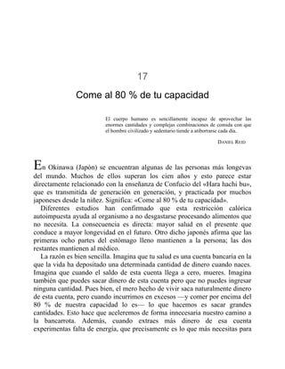 17
Come al 80 % de tu capacidad
El cuerpo humano es sencillamente incapaz de aprovechar las
enormes cantidades y complejas combinaciones de comida con que
el hombre civilizado y sedentario tiende a atiborrarse cada día.
DANIEL REID
En Okinawa (Japón) se encuentran algunas de las personas más longevas
del mundo. Muchos de ellos superan los cien años y esto parece estar
directamente relacionado con la enseñanza de Confucio del «Hara hachi bu»,
que es transmitida de generación en generación, y practicada por muchos
japoneses desde la niñez. Significa: «Come al 80 % de tu capacidad».
Diferentes estudios han confirmado que esta restricción calórica
autoimpuesta ayuda al organismo a no desgastarse procesando alimentos que
no necesita. La consecuencia es directa: mayor salud en el presente que
conduce a mayor longevidad en el futuro. Otro dicho japonés afirma que las
primeras ocho partes del estómago lleno mantienen a la persona; las dos
restantes mantienen al médico.
La razón es bien sencilla. Imagina que tu salud es una cuenta bancaria en la
que la vida ha depositado una determinada cantidad de dinero cuando naces.
Imagina que cuando el saldo de esta cuenta llega a cero, mueres. Imagina
también que puedes sacar dinero de esta cuenta pero que no puedes ingresar
ninguna cantidad. Pues bien, el mero hecho de vivir saca naturalmente dinero
de esta cuenta, pero cuando incurrimos en excesos —y comer por encima del
80 % de nuestra capacidad lo es— lo que hacemos es sacar grandes
cantidades. Esto hace que aceleremos de forma innecesaria nuestro camino a
la bancarrota. Además, cuando extraes más dinero de esa cuenta
experimentas falta de energía, que precisamente es lo que más necesitas para
 