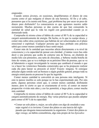 emprender.
Cuando somos jóvenes, en ocasiones, despilfarramos el dinero de esta
cuenta como el que malgasta el dinero de una herencia. Al fin y al cabo,
pensamos que si la cuenta está llena, ¿qué problema hay por sacar un poco de
dinero para disfrutarlo? La consecuencia es que agotamos nuestro saldo
neciamente. Muchas personas se dan cuenta de que han consumido la
cantidad de salud que la vida les regaló con generosidad cuando ya es
demasiado tarde.
Comprueba tú mismo cómo el hábito de comer al 80 % de tu capacidad te
cargará automáticamente de energía. De hecho, es lo que tu cuerpo desea, y
comer más cubre otras cuestiones que habrían de ser solucionadas en el plano
emocional o espiritual. Cualquier persona que haya probado esta práctica
sabrá que comer menos cantidad te hace sentir mejor.
Comer más de la cantidad que necesitas afecta directamente a tu nivel de
consciencia y a tu capacidad de pensar con claridad. ¿Cuántas veces has oído
decir a una persona que acaba de comerse una de bravas, un chuletón de
medio kilo con pimientos, una tarta de chocolate, y beberse media botella de
tinto de verano, que se va a trabajar en su próximo libro de poemas, que se va
al laboratorio a seguir investigando la vacuna que cambiará el mundo o que
va a hacer las veinticinco llamadas comerciales que se ha propuesto realizar
cada día para lanzar su proyecto al éxito? Exacto: ninguna. Si consigue
articular algún sonido será un bostezo o algún gruñido gutural, porque toda su
energía estará puesta en procesar lo que ha ingerido.
Comer menos cantidad te convertirá en una persona más inteligente. Si
esto te parece insólito es solo porque no lo has experimentado aún. Por otra
parte, algunas personas creen que, si comen menos cantidad, disfrutarán
menos; pero lo cierto es que es exactamente al revés: al comer en menor
proporción vivirán más años y eso les permitirá, a largo plazo, comer mucha
más cantidad.
Comprueba tú mismo cómo el hábito de comer al 80 % de tu capacidad te
cargará automáticamente de energía. Hay varias prácticas que puedes adoptar
para comer al 80 % de tu capacidad:
• Comer un solo plato o, mejor, un solo plato con algo de ensalada o una
sopa vegetal si es invierno. Comer dos platos es una inercia del siglo
pasado que desgasta innecesariamente tu organismo. Comer dos platos es
algo vintage, un hábito costumbrista, algo más propio de los Episodios
 