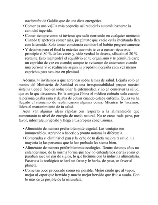 nacionales de Galdós que de una dieta energética.
• Comer en una vajilla más pequeña; así reducirás automáticamente la
cantidad ingerida.
• Comer siempre como si tuvieras que salir corriendo en cualquier momento.
Cuando te apetezca comer más, pregúntate qué vacío estás intentando llenar
con la comida. Solo tomar conciencia cambiará el hábito progresivamente.
• Y dejamos para el final la práctica que más te va a gustar: sigue este
principio el 80 % de las veces y, si de verdad lo deseas, sáltatelo el 20 %
restante. Esto mantendrá el equilibrio en tu organismo y te permitirá darte
un capricho de vez en cuando; aunque te avisamos de antemano: cuando
una persona vive realmente según su propósito necesita cada vez menos
caprichos para sentirse en plenitud.
Además, te invitamos a que aprendas sobre temas de salud. Dejarla solo en
manos del Ministerio de Sanidad es una irresponsabilidad porque nuestro
sistema tiene el foco en solucionar la enfermedad, y no en conservar la salud,
que es lo que deseamos. En la antigua China el médico cobraba solo cuando
la persona estaba sana y dejaba de cobrar cuando estaba enferma. Quizá ya ha
llegado el momento de replantearnos algunas cosas. Mientras lo hacemos,
lidera el mantenimiento de tu salud.
Aquí van algunas ideas rápidas con respecto a la alimentación que
aumentarán tu nivel de energía de modo natural. No te creas nada pero, por
favor, infórmate, pruébalo y llega a tus propias conclusiones.
• Aliméntate de manera preferiblemente vegetal. Las ventajas son
innumerables. Aprende a hacerlo y pronto notarás la diferencia.
• Comprueba si eliminar el pan y la leche de tu dieta mejora tu salud. La
mayoría de las personas que lo han probado les sienta bien.
• Aliméntate de manera preferiblemente ecológica. Dentro de unos años no
entenderemos, de la misma forma que hoy no entendemos ciertas cosas que
pasaban hace un par de siglos, lo que hicimos con la industria alimentaria.
Pasarte a lo ecológico te hará un favor y le harás, de paso, un favor al
planeta.
• Come tan poco procesado como sea posible. Mejor crudo que al vapor,
mejor al vapor que hervido y mucho mejor hervido que frito o asado. Come
lo más cerca posible de la naturaleza.
 