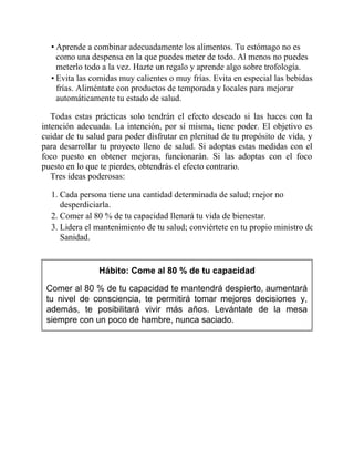 • Aprende a combinar adecuadamente los alimentos. Tu estómago no es
como una despensa en la que puedes meter de todo. Al menos no puedes
meterlo todo a la vez. Hazte un regalo y aprende algo sobre trofología.
• Evita las comidas muy calientes o muy frías. Evita en especial las bebidas
frías. Aliméntate con productos de temporada y locales para mejorar
automáticamente tu estado de salud.
Todas estas prácticas solo tendrán el efecto deseado si las haces con la
intención adecuada. La intención, por sí misma, tiene poder. El objetivo es
cuidar de tu salud para poder disfrutar en plenitud de tu propósito de vida, y
para desarrollar tu proyecto lleno de salud. Si adoptas estas medidas con el
foco puesto en obtener mejoras, funcionarán. Si las adoptas con el foco
puesto en lo que te pierdes, obtendrás el efecto contrario.
Tres ideas poderosas:
1. Cada persona tiene una cantidad determinada de salud; mejor no
desperdiciarla.
2. Comer al 80 % de tu capacidad llenará tu vida de bienestar.
3. Lidera el mantenimiento de tu salud; conviértete en tu propio ministro de
Sanidad.
Hábito: Come al 80 % de tu capacidad
Comer al 80 % de tu capacidad te mantendrá despierto, aumentará
tu nivel de consciencia, te permitirá tomar mejores decisiones y,
además, te posibilitará vivir más años. Levántate de la mesa
siempre con un poco de hambre, nunca saciado.
 
