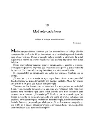 18
Muévete cada hora
No hagas de tu cuerpo la tumba de tu alma.
PITÁGORAS
Muchos emprendedores lamentan que tras muchas horas de trabajo pierden
concentración y eficacia. El ser humano se ha olvidado de que está diseñado
para el movimiento. Como a menudo trabaja sentado y utilizando la mitad
superior del cuerpo, se acaba olvidando de que dispone de piernas en la mitad
inferior.
Como emprendedor necesitas amar el movimiento, el cambio y el ritmo.
Tu negocio o proyecto te pedirá que lo sacudas cada poco, y esa sacudida te
incluye a ti. Un emprendedor anquilosado es una idea contradictoria.
El emprendedor es movimiento en todos los sentidos. También en su
cuerpo.
¿Y qué hacer si tu trabajo incluye largas horas frente a una pantalla?
Puedes trabajar de pie, alternándolo con tiempos sentado. Ahora hay mesas
que elevan tu PC para que puedas trabajar de pie.
También puedes hacerte con un smartwatch o una pulsera de actividad
física, y programarla para que avise con una leve vibración cada hora. Eso
bastará para recordarte que debes dejar aquello que estés haciendo para
moverte unos minutos. ¿Haciendo qué? Yendo a por un vaso de agua (no
tengas la botella en tu mesa), haciendo una visita al lavabo, subiendo una
escalera, aprovechando para realizar las llamadas de pie, dando un minipaseo
hasta la frutería o caminando por el despacho. Si no deseas usar esos gadgets,
usa el PC, en él puedes programar avisos sonoros cada hora. También podrías
usar un reloj de cuco pero resulta casposo.
 