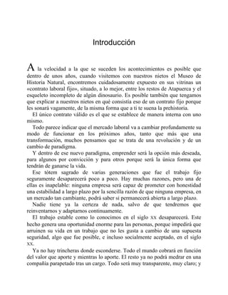 Introducción
A la velocidad a la que se suceden los acontecimientos es posible que
dentro de unos años, cuando visitemos con nuestros nietos el Museo de
Historia Natural, encontremos cuidadosamente expuesto en sus vitrinas un
«contrato laboral fijo», situado, a lo mejor, entre los restos de Atapuerca y el
esqueleto incompleto de algún dinosaurio. Es posible también que tengamos
que explicar a nuestros nietos en qué consistía eso de un contrato fijo porque
les sonará vagamente, de la misma forma que a ti te suena la prehistoria.
El único contrato válido es el que se establece de manera interna con uno
mismo.
Todo parece indicar que el mercado laboral va a cambiar profundamente su
modo de funcionar en los próximos años, tanto que más que una
transformación, muchos pensamos que se trata de una revolución y de un
cambio de paradigma.
Y dentro de ese nuevo paradigma, emprender será la opción más deseada,
para algunos por convicción y para otros porque será la única forma que
tendrán de ganarse la vida.
Ese tótem sagrado de varias generaciones que fue el trabajo fijo
seguramente desaparecerá poco a poco. Hay muchas razones, pero una de
ellas es inapelable: ninguna empresa será capaz de prometer con honestidad
una estabilidad a largo plazo por la sencilla razón de que ninguna empresa, en
un mercado tan cambiante, podrá saber si permanecerá abierta a largo plazo.
Nadie tiene ya la certeza de nada, salvo de que tendremos que
reinventarnos y adaptarnos continuamente.
El trabajo estable como lo conocimos en el siglo XX desaparecerá. Este
hecho genera una oportunidad enorme para las personas, porque impedirá que
arruinen su vida en un trabajo que no les gusta a cambio de una supuesta
seguridad, algo que fue posible, e incluso socialmente aceptado, en el siglo
XX.
Ya no hay trincheras donde esconderse. Todo el mundo cobrará en función
del valor que aporte y mientras lo aporte. El resto ya no podrá medrar en una
compañía parapetado tras un cargo. Todo será muy transparente, muy claro; y
 