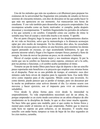 Uno de los métodos que más me ayudaron a mí (Raimon) para preparar los
exámenes de la universidad fue fragmentar mis jornadas de estudio en breves
sesiones de cincuenta minutos, con diez de descanso en las que podía hacer lo
que más me apeteciera en ese momento. Así transcurrían mis horas de
estudiante. Y eso vale también para desarrollar un proyecto emprendedor. Esa
recompensa actuaba como un fuerte motivador: si cumplía, podía después
descansar y recompensarme. Y también fragmentaba los períodos de esfuerzo
a los que sometía a mi cerebro. Comprobé cómo ese cambio de ritmo le
sentaba muy bien al cuerpo y motivaba mucho a mi mente. Y aprobé.
Por mi parte (Sergio), hago la mayor parte de los desplazamientos diarios
de mi vida en bicicleta, salvo que la meteorología o la distancia aconsejen
optar por otro medio de transporte. En los últimos diez años, he escuchado
todo tipo de excusas para no subirse en una bicicleta, pero mientras los demás
siguen pensando en excusas, yo sigo acumulando kilómetros, lo que me
permite atesorar salud y llegar a los lugares siempre fresco, puntual y lleno de
energía. Se trata de mover las piernas un poco, no de emular a Indurain.
Mover el cuerpo ayuda a pensar mejor y nos mantiene alegres. Si por la
razón que sea tu cerebro no funciona como esperas, entonces sal a la calle,
pon tus piernas a funcionar, y el cerebro acaba sumándose al ritmo.
Tomarte un par de tardes libres para hacer algo de deporte o dar un sencillo
paseo reportarán más beneficios a tu proyecto que emplear esas mismas horas
en el despacho. Parar no es una pérdida de tiempo, al contrario: esos diez
minutos cada hora sirven de impulso para la siguiente hora. Esa tarde libre
sirve como impulso para el día siguiente. Míralo como una inversión. Es
como dormir, puede parecer que es perder el tiempo, pero sin descansar por
la noche no podríamos estar activos durante el día. Lo mismo ocurre con
moverse y hacer ejercicio, son el impuesto para vivir en condiciones
saludables.
Vive desde la plena forma para vivir desde la intensidad tu
emprendimiento. Tu vida emprendedora necesitará casi de un atleta, tú,
porque emprender es en cierto modo convertirse en un atleta olímpico de alto
rendimiento en la disciplina de fondo; lo que se dice tener mucho aguante.
No hace falta que ganes una medalla, pero sí que cuides tu forma física y
mental para rendir al máximo en lo que emprendas. Pedirte que te muevas
cada hora no supone un gran esfuerzo, es un descanso. Y resulta muy
sencillo: con andar basta; tampoco se trata de bajar de los diez segundos en
los cien metros, caramba.
 