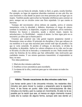 Andar, con eso basta de entrada. Andar es fácil, es gratis, resulta familiar.
Por ejemplo, en lugar de organizar aburridas reuniones en una sala fría, ten
esas reuniones o citas dando un paseo con otras personas por un lugar que os
inspire. También puedes aprovechar tus llamadas telefónicas para caminar un
poco, aunque sea en círculos como una fiera enjaulada. Lo que cuenta es
moverse.
Ventajas del movimiento: alivia dolores de espalda, activa el sistema
inmunitario, evita la obesidad y diabetes, disminuye el riesgo de cáncer,
combate la ansiedad y la depresión, oxigena el organismo, alivia molestias,
fortalece los huesos y músculos, ayuda a dormir mejor, mejora las
articulaciones y la flexibilidad… mejora el ánimo. La lista sigue pero no es
necesario; ya sabes que es bueno para ti.
Creemos que construir una vida genial requiere prepararse mental y
físicamente como un atleta. El principio de disciplina y foco que subyace en
esa metáfora es lo que más necesitas para resistir todo tipo de pruebas a las
que te verás sometido. Si pierdes el enfoque, te desviarás; si olvidas la
disciplina, te detendrás. Aplica los valores olímpicos en tu vida; son los que
te llevarán a la élite de tu mercado y a mantenerte en este. Nada enseña tanto
como las historias de los atletas que han sobresalido: más motivación que
cualidades innatas. Y eso mismo queremos transmitirte: el emprendedor se
hace, no nace.
Tres ideas poderosas:
1. Muévete diez minutos cada hora.
2. Establece avisos automáticos para recordarlo.
3. Levántate de la silla y muévete para que tu vida avance en todos los
sentidos.
Hábito: Tómate vacaciones de diez minutos cada hora
Las horas serán para ti de cincuenta minutos, los restantes diez
minutos son para mover tu cuerpo y prepararlo para la siguiente
hora. A las horas en punto: dale unas minivacaciones de diez
minutos a la mente y pon tu cuerpo en movimiento. Si esto no te es
posible por la razón que sea, al menos en algún momento mueve
cada día tu cuerpo de alguna forma, aunque solo sea dando un
 