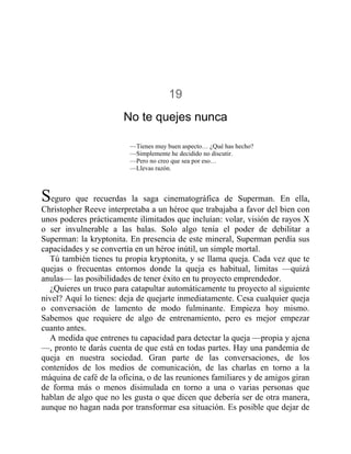 19
No te quejes nunca
—Tienes muy buen aspecto… ¿Qué has hecho?
—Simplemente he decidido no discutir.
—Pero no creo que sea por eso…
—Llevas razón.
Seguro que recuerdas la saga cinematográfica de Superman. En ella,
Christopher Reeve interpretaba a un héroe que trabajaba a favor del bien con
unos poderes prácticamente ilimitados que incluían: volar, visión de rayos X
o ser invulnerable a las balas. Solo algo tenía el poder de debilitar a
Superman: la kryptonita. En presencia de este mineral, Superman perdía sus
capacidades y se convertía en un héroe inútil, un simple mortal.
Tú también tienes tu propia kryptonita, y se llama queja. Cada vez que te
quejas o frecuentas entornos donde la queja es habitual, limitas —quizá
anulas— las posibilidades de tener éxito en tu proyecto emprendedor.
¿Quieres un truco para catapultar automáticamente tu proyecto al siguiente
nivel? Aquí lo tienes: deja de quejarte inmediatamente. Cesa cualquier queja
o conversación de lamento de modo fulminante. Empieza hoy mismo.
Sabemos que requiere de algo de entrenamiento, pero es mejor empezar
cuanto antes.
A medida que entrenes tu capacidad para detectar la queja —propia y ajena
—, pronto te darás cuenta de que está en todas partes. Hay una pandemia de
queja en nuestra sociedad. Gran parte de las conversaciones, de los
contenidos de los medios de comunicación, de las charlas en torno a la
máquina de café de la oficina, o de las reuniones familiares y de amigos giran
de forma más o menos disimulada en torno a una o varias personas que
hablan de algo que no les gusta o que dicen que debería ser de otra manera,
aunque no hagan nada por transformar esa situación. Es posible que dejar de
 