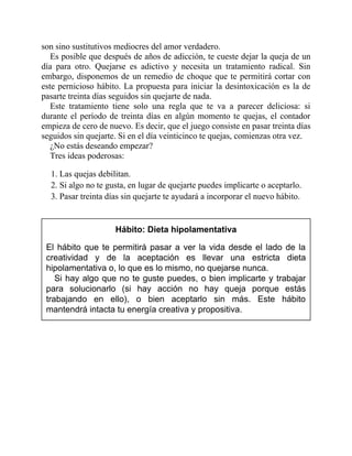 son sino sustitutivos mediocres del amor verdadero.
Es posible que después de años de adicción, te cueste dejar la queja de un
día para otro. Quejarse es adictivo y necesita un tratamiento radical. Sin
embargo, disponemos de un remedio de choque que te permitirá cortar con
este pernicioso hábito. La propuesta para iniciar la desintoxicación es la de
pasarte treinta días seguidos sin quejarte de nada.
Este tratamiento tiene solo una regla que te va a parecer deliciosa: si
durante el período de treinta días en algún momento te quejas, el contador
empieza de cero de nuevo. Es decir, que el juego consiste en pasar treinta días
seguidos sin quejarte. Si en el día veinticinco te quejas, comienzas otra vez.
¿No estás deseando empezar?
Tres ideas poderosas:
1. Las quejas debilitan.
2. Si algo no te gusta, en lugar de quejarte puedes implicarte o aceptarlo.
3. Pasar treinta días sin quejarte te ayudará a incorporar el nuevo hábito.
Hábito: Dieta hipolamentativa
El hábito que te permitirá pasar a ver la vida desde el lado de la
creatividad y de la aceptación es llevar una estricta dieta
hipolamentativa o, lo que es lo mismo, no quejarse nunca.
Si hay algo que no te guste puedes, o bien implicarte y trabajar
para solucionarlo (si hay acción no hay queja porque estás
trabajando en ello), o bien aceptarlo sin más. Este hábito
mantendrá intacta tu energía creativa y propositiva.
 