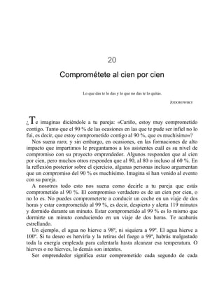 20
Comprométete al cien por cien
Lo que das te lo das y lo que no das te lo quitas.
JODOROWSKY
¿Te imaginas diciéndole a tu pareja: «Cariño, estoy muy comprometido
contigo. Tanto que el 90 % de las ocasiones en las que te pude ser infiel no lo
fui, es decir, que estoy comprometido contigo al 90 %, que es muchísimo»?
Nos suena raro; y sin embargo, en ocasiones, en las formaciones de alto
impacto que impartimos le preguntamos a los asistentes cuál es su nivel de
compromiso con su proyecto emprendedor. Algunos responden que al cien
por cien, pero muchos otros responden que al 90, al 80 o incluso al 60 %. En
la reflexión posterior sobre el ejercicio, algunas personas incluso argumentan
que un compromiso del 90 % es muchísimo. Imagina si han venido al evento
con su pareja.
A nosotros todo esto nos suena como decirle a tu pareja que estás
comprometido al 90 %. El compromiso verdadero es de un cien por cien, o
no lo es. No puedes comprometerte a conducir un coche en un viaje de dos
horas y estar comprometido al 99 %, es decir, despierto y alerta 119 minutos
y dormido durante un minuto. Estar comprometido al 99 % es lo mismo que
dormirte un minuto conduciendo en un viaje de dos horas. Te acabarás
estrellando.
Un ejemplo, el agua no hierve a 98º, ni siquiera a 99º. El agua hierve a
100º. Si tu deseo es hervirla y la retiras del fuego a 99º, habrás malgastado
toda la energía empleada para calentarla hasta alcanzar esa temperatura. O
hierves o no hierves, lo demás son intentos.
Ser emprendedor significa estar comprometido cada segundo de cada
 