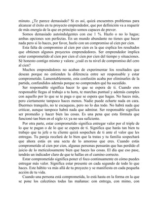 minuto. ¿Te parece demasiado? Si es así, quizá encuentres problemas para
alcanzar el éxito en tu proyecto emprendedor, que por definición va a requerir
de más energía de la que en principio somos capaces de prever.
Somos demasiado autoindulgentes con ese 1 %. Hazlo o no lo hagas;
ambas opciones son perfectas. En un mundo abundante no tienes que hacer
nada pero si lo haces, por favor, hazlo con un compromiso al cien por cien.
Esta falta de compromiso al cien por cien es la que explica los resultados
que obtienen algunos proyectos emprendedores. Ser emprendedor implica
estar comprometido al cien por cien el cien por cien del tiempo y situaciones.
Sé honesto contigo mismo y valora: ¿cuál es tu nivel de compromiso del cero
al cien?
Muchos emprendedores no acaban de experimentar los resultados que
desean porque no entienden la diferencia entre ser responsable y estar
comprometido. Lamentablemente, esta confusión acaba por eliminarles de la
partida, confundidos además porque no comprenden qué ha sucedido.
Ser responsable significa hacer lo que se espera de ti. Cuando eres
responsable llegas al trabajo a tu hora, te marchas puntual y además cumples
con aquello por lo que se te paga o que se espera que hagas. No haces más,
pero ciertamente tampoco haces menos. Nadie puede echarte nada en cara.
Duermes tranquilo, no te escaqueas, pero no lo das todo. No habrá nada que
criticar, aunque tampoco habrá nada que admirar. Ser responsable significa
ser promedio y hacer bien las cosas. Es una pena que esta fórmula que
funcionó tan bien en el siglo XX ya no sea suficiente.
Por otra parte, estar comprometido significa entregar valor por el triple de
lo que te pagan o de lo que se espera de ti. Significa que harás tan bien tu
trabajo que tu jefe o tu cliente quizá sospechen de ti ante el valor que les
entregas. Tu pareja recelará de lo bien que la tratas y tu familia sospechará
que ahora estás en una secta de lo amoroso que eres. Cuando estás
comprometido al cien por cien, algunas personas pensarán que has perdido el
juicio de lo meticulosamente bien que haces las cosas. El día que eso pase,
tendrás un indicador claro de que te hallas en el camino correcto.
Estar comprometido significa poner el foco continuamente en cómo puedes
entregar más valor. Significa estar presente en cada segundo de todo lo que
haces. Este hábito va más allá de tu proyecto y se manifiesta en cada pequeña
acción de tu vida.
Cuando una persona está comprometida, lo está hasta en la forma en la que
se pone los calcetines todas las mañanas: con entrega, con mimo, con
 