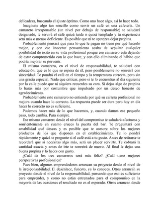 delicadeza, buscando el ajuste óptimo. Como uno hace algo, así lo hace todo.
Imagínate algo tan sencillo como servir un café en una cafetería. Un
camarero irresponsable (un nivel por debajo de responsable) te saludará
desganado, te servirá el café quizá tarde o quizá templado y tu experiencia
será más o menos deficiente. Es posible que ni te apetezca dejar propina.
Probablemente pensará que para lo que le pagan no tiene por qué hacerlo
mejor, y con ese inocente pensamiento acaba de sepultar cualquier
posibilidad de éxito en su vida profesional porque ese camarero está dejando
de estar comprometido con lo que hace, y con ello eliminando el hábito que
podría mejorar su porvenir.
El mismo camarero, en el nivel de responsabilidad, te saludará con
educación, que es lo que se espera de él, pero posiblemente no sonreirá con
sinceridad. Te pondrá el café en el tiempo y la temperatura correcta, pero sin
una gracia especial. Nada que criticar, pero si te lo encuentras al día siguiente
por la calle puede que ni siquiera recuerdes su cara. Si dejas algo de propina
lo harás más por costumbre que impulsado por un deseo honesto de
agradecimiento.
Probablemente este camarero no entienda por qué su carrera profesional no
mejora cuando hace lo correcto. La respuesta puede ser dura pero hoy en día
hacer lo correcto no es suficiente.
Podemos hacer más de lo que hacemos, y, cuando damos ese pequeño
paso, todo cambia. Para siempre.
Ese mismo camarero desde el nivel del compromiso te saludará afectuosa y
sonrientemente en cuanto cruces la puerta del bar. Te preguntará con
amabilidad qué deseas y es posible que te asesore sobre los mejores
productos de los que disponen en el establecimiento. Te lo pondrá
rápidamente y quizá te pregunte si el café está a tu gusto. Antes de retirarse te
recordará que si necesitas algo más, será un placer servirte. Te cobrará la
cantidad exacta y antes de irte te sonreirá de nuevo. Al final le dejas una
buena propina y lo haces con gusto.
¿Cuál de los tres camareros será más feliz? ¿Cuál tiene mejores
perspectivas profesionales?
Pues bien, algunos emprendedores arrancan su proyecto desde el nivel de
la irresponsabilidad. El desenlace, funesto, ya lo conoces. Otros arrancan su
proyecto desde el nivel de la responsabilidad, pensando que eso es suficiente
para emprender, y como no están entrenados para el compromiso en la
mayoría de las ocasiones el resultado no es el esperado. Otros arrancan desde
 