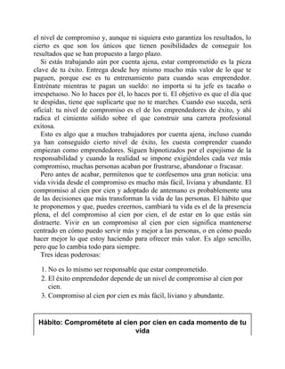 el nivel de compromiso y, aunque ni siquiera esto garantiza los resultados, lo
cierto es que son los únicos que tienen posibilidades de conseguir los
resultados que se han propuesto a largo plazo.
Si estás trabajando aún por cuenta ajena, estar comprometido es la pieza
clave de tu éxito. Entrega desde hoy mismo mucho más valor de lo que te
paguen, porque ese es tu entrenamiento para cuando seas emprendedor.
Entrénate mientras te pagan un sueldo: no importa si tu jefe es tacaño o
irrespetuoso. No lo haces por él, lo haces por ti. El objetivo es que el día que
te despidas, tiene que suplicarte que no te marches. Cuando eso suceda, será
oficial: tu nivel de compromiso es el de los emprendedores de éxito, y ahí
radica el cimiento sólido sobre el que construir una carrera profesional
exitosa.
Esto es algo que a muchos trabajadores por cuenta ajena, incluso cuando
ya han conseguido cierto nivel de éxito, les cuesta comprender cuando
empiezan como emprendedores. Siguen hipnotizados por el espejismo de la
responsabilidad y cuando la realidad se impone exigiéndoles cada vez más
compromiso, muchas personas acaban por frustrarse, abandonar o fracasar.
Pero antes de acabar, permítenos que te confesemos una gran noticia: una
vida vivida desde el compromiso es mucho más fácil, liviana y abundante. El
compromiso al cien por cien y adoptado de antemano es probablemente una
de las decisiones que más transforman la vida de las personas. El hábito que
te proponemos y que, puedes creernos, cambiará tu vida es el de la presencia
plena, el del compromiso al cien por cien, el de estar en lo que estás sin
distraerte. Vivir en un compromiso al cien por cien significa mantenerse
centrado en cómo puedo servir más y mejor a las personas, o en cómo puedo
hacer mejor lo que estoy haciendo para ofrecer más valor. Es algo sencillo,
pero que lo cambia todo para siempre.
Tres ideas poderosas:
1. No es lo mismo ser responsable que estar comprometido.
2. El éxito emprendedor depende de un nivel de compromiso al cien por
cien.
3. Compromiso al cien por cien es más fácil, liviano y abundante.
Hábito: Comprométete al cien por cien en cada momento de tu
vida
 