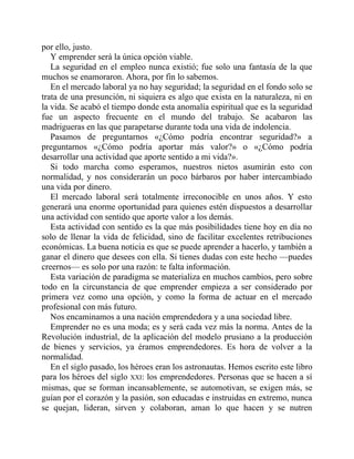 por ello, justo.
Y emprender será la única opción viable.
La seguridad en el empleo nunca existió; fue solo una fantasía de la que
muchos se enamoraron. Ahora, por fin lo sabemos.
En el mercado laboral ya no hay seguridad; la seguridad en el fondo solo se
trata de una presunción, ni siquiera es algo que exista en la naturaleza, ni en
la vida. Se acabó el tiempo donde esta anomalía espiritual que es la seguridad
fue un aspecto frecuente en el mundo del trabajo. Se acabaron las
madrigueras en las que parapetarse durante toda una vida de indolencia.
Pasamos de preguntarnos «¿Cómo podría encontrar seguridad?» a
preguntarnos «¿Cómo podría aportar más valor?» o «¿Cómo podría
desarrollar una actividad que aporte sentido a mi vida?».
Si todo marcha como esperamos, nuestros nietos asumirán esto con
normalidad, y nos considerarán un poco bárbaros por haber intercambiado
una vida por dinero.
El mercado laboral será totalmente irreconocible en unos años. Y esto
generará una enorme oportunidad para quienes estén dispuestos a desarrollar
una actividad con sentido que aporte valor a los demás.
Esta actividad con sentido es la que más posibilidades tiene hoy en día no
solo de llenar la vida de felicidad, sino de facilitar excelentes retribuciones
económicas. La buena noticia es que se puede aprender a hacerlo, y también a
ganar el dinero que desees con ella. Si tienes dudas con este hecho —puedes
creernos— es solo por una razón: te falta información.
Esta variación de paradigma se materializa en muchos cambios, pero sobre
todo en la circunstancia de que emprender empieza a ser considerado por
primera vez como una opción, y como la forma de actuar en el mercado
profesional con más futuro.
Nos encaminamos a una nación emprendedora y a una sociedad libre.
Emprender no es una moda; es y será cada vez más la norma. Antes de la
Revolución industrial, de la aplicación del modelo prusiano a la producción
de bienes y servicios, ya éramos emprendedores. Es hora de volver a la
normalidad.
En el siglo pasado, los héroes eran los astronautas. Hemos escrito este libro
para los héroes del siglo XXI: los emprendedores. Personas que se hacen a sí
mismas, que se forman incansablemente, se automotivan, se exigen más, se
guían por el corazón y la pasión, son educadas e instruidas en extremo, nunca
se quejan, lideran, sirven y colaboran, aman lo que hacen y se nutren
 