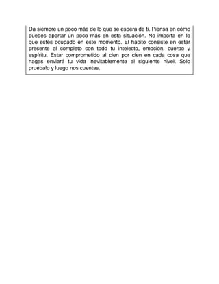 Da siempre un poco más de lo que se espera de ti. Piensa en cómo
puedes aportar un poco más en esta situación. No importa en lo
que estés ocupado en este momento. El hábito consiste en estar
presente al completo con todo tu intelecto, emoción, cuerpo y
espíritu. Estar comprometido al cien por cien en cada cosa que
hagas enviará tu vida inevitablemente al siguiente nivel. Solo
pruébalo y luego nos cuentas.
 
