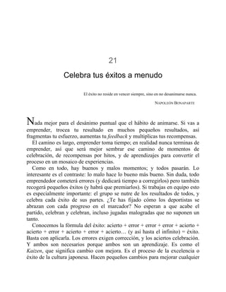 21
Celebra tus éxitos a menudo
El éxito no reside en vencer siempre, sino en no desanimarse nunca.
NAPOLEÓN BONAPARTE
Nada mejor para el desánimo puntual que el hábito de animarse. Si vas a
emprender, trocea tu resultado en muchos pequeños resultados, así
fragmentas tu esfuerzo, aumentas tu feedback y multiplicas tus recompensas.
El camino es largo, emprender toma tiempo; en realidad nunca terminas de
emprender, así que será mejor sembrar ese camino de momentos de
celebración, de recompensas por hitos, y de aprendizajes para convertir el
proceso en un mosaico de experiencias.
Como en todo, hay buenos y malos momentos; y todos pasarán. Lo
interesante es el contraste: lo malo hace lo bueno más bueno. Sin duda, todo
emprendedor cometerá errores (y dedicará tiempo a corregirlos) pero también
recogerá pequeños éxitos (y habrá que premiarlos). Si trabajas en equipo esto
es especialmente importante: el grupo se nutre de los resultados de todos, y
celebra cada éxito de sus partes. ¿Te has fijado cómo los deportistas se
abrazan con cada progreso en el marcador? No esperan a que acabe el
partido, celebran y celebran, incluso jugadas malogradas que no suponen un
tanto.
Conocemos la fórmula del éxito: acierto + error + error + error + acierto +
acierto + error + acierto + error + acierto… (y así hasta el infinito) = éxito.
Basta con aplicarla. Los errores exigen corrección, y los aciertos celebración.
Y ambos son necesarios porque ambos son un aprendizaje. Es como el
Kaizen, que significa cambio con mejora. Es el proceso de la excelencia o
éxito de la cultura japonesa. Hacen pequeños cambios para mejorar cualquier
 
