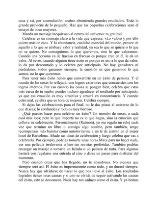 cosa y así, por acumulación, acaban obteniendo grandes resultados. Todo lo
grande proviene de lo pequeño. Haz que tus pequeñas celebraciones sean el
ensayo de otras mayores.
Manda un mensaje inequívoco al centro del universo: tu gratitud.
Celebrar es un mensaje claro a la vida que expresa: «Lo valoro y por ello
quiero más de eso». Y la abundancia, cualidad esencial del mundo, provee de
aquello a lo que se atribuye valor y realidad, ya sea lo que se quiere o lo que
no se quiere. No conseguimos lo que queremos, sino lo que valoramos.
Cuando una persona va de fracaso en fracaso es porque cree en él, le da un
valor. Al revés, cuando alguien tiene éxito es porque es eso a lo que da valor;
lo da por descontado y lo celebra por anticipado. No hay ganadores ni
perdedores, todos ganamos siempre; la cuestión es que ganamos lo que
somos, no lo que queremos.
Para tener más éxito tienes que convertirte en un éxito de persona. Y el
mundo de las cosas lo reflejará, con logros exteriores que concuerden con los
logros internos. Por eso cuando las cosas se pongan bien, celebra que estás
más cerca de tu sueño; puedes incluso agradecer el resultado por anticipado,
ya que esa emoción es muy atractiva y atraerá en concordancia. Y cuando
estén mal, celebra que es hora de mejorar. Celebra siempre.
Si dejas las celebraciones para el final, no le das pistas al universo de lo
que deseas; lo confundes y todo es muy borroso.
¿Qué puedes hacer para celebrar un éxito? Un montón de cosas, a cada
cual más loca; pero lo que importa no es lo que hagas, sino la emoción que
colleva su celebración. Personalmente (Raimon), yo me regalo un reloj cada
vez que termino un libro o consigo algo notable, pero también, tengo
recompensas más baratas como autoinvitarme a un té de jazmín en el mejor
hotel de Barcelona. Añade tus ideas de celebración y luego celebra que vas a
celebrarlo. Por ejemplo, podrías tomarte unas horas libres para no hacer nada,
ver una película irrelevante o leer tus revistas preferidas. También podrías
encargar un masaje o tomarte un helado o un pedazo de tarta. Para algunos
bastará con regalarse una entrada al cine o darse un paseo para disfrutar del
momento.
Pero cuando creas que has llegado, no te abandones. No pienses que
siempre será así. El éxito es impermanente como todo, y no durará siempre.
Nunca hay que olvidarse de hacer lo que nos llevó al éxito. Los resultados
logrados tienen unas causas y si uno se olvida de seguir activando las causas
del éxito, este se desvanece. Nada hay tan caduco como el éxito. Y ya hemos
 