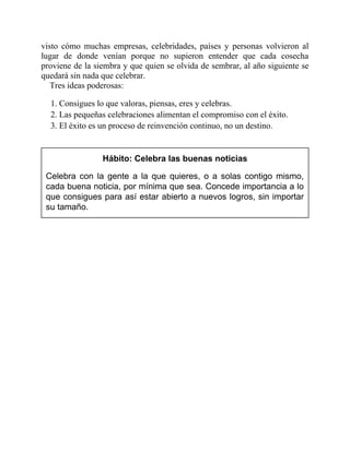 visto cómo muchas empresas, celebridades, países y personas volvieron al
lugar de donde venían porque no supieron entender que cada cosecha
proviene de la siembra y que quien se olvida de sembrar, al año siguiente se
quedará sin nada que celebrar.
Tres ideas poderosas:
1. Consigues lo que valoras, piensas, eres y celebras.
2. Las pequeñas celebraciones alimentan el compromiso con el éxito.
3. El éxito es un proceso de reinvención continuo, no un destino.
Hábito: Celebra las buenas noticias
Celebra con la gente a la que quieres, o a solas contigo mismo,
cada buena noticia, por mínima que sea. Concede importancia a lo
que consigues para así estar abierto a nuevos logros, sin importar
su tamaño.
 
