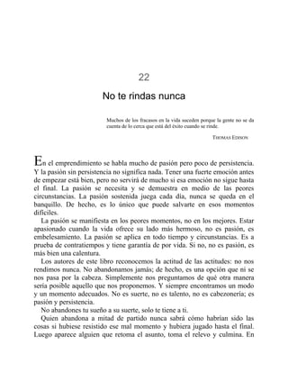 22
No te rindas nunca
Muchos de los fracasos en la vida suceden porque la gente no se da
cuenta de lo cerca que está del éxito cuando se rinde.
THOMAS EDISON
En el emprendimiento se habla mucho de pasión pero poco de persistencia.
Y la pasión sin persistencia no significa nada. Tener una fuerte emoción antes
de empezar está bien, pero no servirá de mucho si esa emoción no sigue hasta
el final. La pasión se necesita y se demuestra en medio de las peores
circunstancias. La pasión sostenida juega cada día, nunca se queda en el
banquillo. De hecho, es lo único que puede salvarte en esos momentos
difíciles.
La pasión se manifiesta en los peores momentos, no en los mejores. Estar
apasionado cuando la vida ofrece su lado más hermoso, no es pasión, es
embelesamiento. La pasión se aplica en todo tiempo y circunstancias. Es a
prueba de contratiempos y tiene garantía de por vida. Si no, no es pasión, es
más bien una calentura.
Los autores de este libro reconocemos la actitud de las actitudes: no nos
rendimos nunca. No abandonamos jamás; de hecho, es una opción que ni se
nos pasa por la cabeza. Simplemente nos preguntamos de qué otra manera
sería posible aquello que nos proponemos. Y siempre encontramos un modo
y un momento adecuados. No es suerte, no es talento, no es cabezonería; es
pasión y persistencia.
No abandones tu sueño a su suerte, solo te tiene a ti.
Quien abandona a mitad de partido nunca sabrá cómo habrían sido las
cosas si hubiese resistido ese mal momento y hubiera jugado hasta el final.
Luego aparece alguien que retoma el asunto, toma el relevo y culmina. En
 