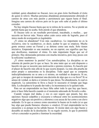realidad, quien abandonó no fracasó, tuvo un gran éxito facilitando el éxito
de quien le relevó. Muchas personas abandonan prematuramente abriendo el
camino de otras con más pasión y persistencia que siguen hasta el final.
Imagina una carrera de relevos pero en la que solo sube al podio el último
corredor.
No hay ningún fracaso hasta que no te retiras de la carrera. No se pierde un
partido hasta que no acaba. Solo pierde el que abandona.
El fracaso solo es un resultado provisional, inacabado, a medias… que
necesita un hervor más. Nunca sabes cuán cerca estás de lograrlo, pues el
único modo de averiguarlo es lográndolo.
¿Y cómo no abandonar? Con más «acabativa». Lo importante no es la
iniciativa, sino la «acabativa», es decir, acabar lo que se empieza. Mucha
gente arranca como un Ferrari y se detiene como una mula. Solo tienen
iniciativa. Emprender es una maratón, no un esprint; eso significa que hay
que dosificarse, mantener el ritmo. Es más importante llegar que ser el
primero. Hay demasiadas personas con mucha iniciativa, pero muy pocas con
la suficiente «acabativa».
¿Y cómo mantener la pasión? Con autodisciplina. La disciplina es un
síntoma de pasión por lo que se hace. Se ama tanto que se está dispuesto a
hacerlo sin que se necesite una motivación o premio externos. Es hacerlo por
el placer de hacerlo más allá de lo que ocurra después. La más alta prueba de
amor propio o autoestima es la disciplina. Todo aquel que se comporta
indisciplinadamente no se ama a sí mismo, en realidad se desprecia. Si no,
¿por qué es incapaz de mantener una decisión de algo que es a su favor? Si se
amase de verdad, se daría a sí mismo lo que desea. No abandonaría, lo cual es
negárselo. La autoestima te lleva a hacer lo necesario el tiempo que haga
falta. La disciplina te lo puede dar todo y la inconstancia te lo quitará todo.
Para ser un emprendedor no hace falta saber todo lo que hay que hacer,
pero sí hace falta hacerlo cuando es el momento adecuado de llevarlo a cabo.
Cuando vengan mal dadas, y eso es casi seguro que pasará, hay dos
opciones: buscar culpables y excusarse o rebuscar entre los acontecimientos
negativos algo que sea positivo y aferrarse a esa ascua de luz como a un clavo
ardiendo. Es lo que se conoce como encontrar lo bueno en lo malo (si es que
hay algo que pueda llamarse «bueno» o «malo»). El mal emprendedor no lo
encuentra y es porque no ha sabido buscar. Si insiste dará con algo bueno y
deseable en medio de la desolación. Es su regalo secreto, lo que le permitirá
volver a encender su pasión e iluminar la oscuridad.
 