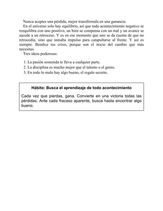 Nunca aceptes una pérdida, mejor transfórmala en una ganancia.
En el universo solo hay equilibrio, así que todo acontecimiento negativo se
reequilibra con uno positivo, un bien se compensa con un mal y un avance se
sucede a un retroceso. Y es en ese momento que uno se da cuenta de que no
retrocedía, sino que tomaba impulso para catapultarse al frente. Y así es
siempre. Bendice tus crisis, porque son el inicio del cambio que más
necesitas.
Tres ideas poderosas:
1. La pasión sostenida te lleva a cualquier parte.
2. La disciplina es mucho mejor que el talento o el genio.
3. En todo lo malo hay algo bueno, el regalo secreto.
Hábito: Busca el aprendizaje de todo acontecimiento
Cada vez que pierdas, gana. Convierte en una victoria todas las
pérdidas. Ante cada fracaso aparente, busca hasta encontrar algo
bueno.
 