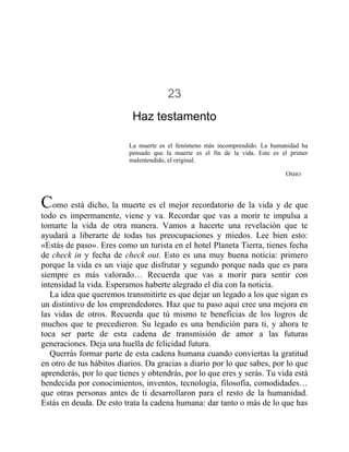23
Haz testamento
La muerte es el fenómeno más incomprendido. La humanidad ha
pensado que la muerte es el fin de la vida. Este es el primer
malentendido, el original.
OSHO
Como está dicho, la muerte es el mejor recordatorio de la vida y de que
todo es impermanente, viene y va. Recordar que vas a morir te impulsa a
tomarte la vida de otra manera. Vamos a hacerte una revelación que te
ayudará a liberarte de todas tus preocupaciones y miedos. Lee bien esto:
«Estás de paso». Eres como un turista en el hotel Planeta Tierra, tienes fecha
de check in y fecha de check out. Esto es una muy buena noticia: primero
porque la vida es un viaje que disfrutar y segundo porque nada que es para
siempre es más valorado… Recuerda que vas a morir para sentir con
intensidad la vida. Esperamos haberte alegrado el día con la noticia.
La idea que queremos transmitirte es que dejar un legado a los que sigan es
un distintivo de los emprendedores. Haz que tu paso aquí cree una mejora en
las vidas de otros. Recuerda que tú mismo te beneficias de los logros de
muchos que te precedieron. Su legado es una bendición para ti, y ahora te
toca ser parte de esta cadena de transmisión de amor a las futuras
generaciones. Deja una huella de felicidad futura.
Querrás formar parte de esta cadena humana cuando conviertas la gratitud
en otro de tus hábitos diarios. Da gracias a diario por lo que sabes, por lo que
aprenderás, por lo que tienes y obtendrás, por lo que eres y serás. Tu vida está
bendecida por conocimientos, inventos, tecnología, filosofía, comodidades…
que otras personas antes de ti desarrollaron para el resto de la humanidad.
Estás en deuda. De esto trata la cadena humana: dar tanto o más de lo que has
 