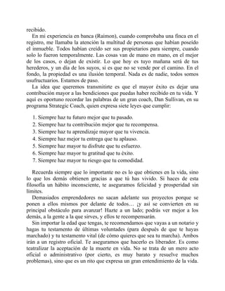 recibido.
En mi experiencia en banca (Raimon), cuando comprobaba una finca en el
registro, me llamaba la atención la multitud de personas que habían poseído
el inmueble. Todos habían creído ser sus propietarios para siempre, cuando
solo lo fueron temporalmente. Las cosas van de mano en mano, en el mejor
de los casos, o dejan de existir. Lo que hoy es tuyo mañana será de tus
herederos, y un día de los suyos, si es que no se vende por el camino. En el
fondo, la propiedad es una ilusión temporal. Nada es de nadie, todos somos
usufructuarios. Estamos de paso.
La idea que queremos transmitirte es que el mayor éxito es dejar una
contribución mayor a las bendiciones que puedas haber recibido en tu vida. Y
aquí es oportuno recordar las palabras de un gran coach, Dan Sullivan, en su
programa Strategic Coach, quien expresa siete leyes que cumplir:
1. Siempre haz tu futuro mejor que tu pasado.
2. Siempre haz tu contribución mejor que tu recompensa.
3. Siempre haz tu aprendizaje mayor que tu vivencia.
4. Siempre haz mejor tu entrega que tu aplauso.
5. Siempre haz mayor tu disfrute que tu esfuerzo.
6. Siempre haz mayor tu gratitud que tu éxito.
7. Siempre haz mayor tu riesgo que tu comodidad.
Recuerda siempre que lo importante no es lo que obtienes en la vida, sino
lo que los demás obtienen gracias a que tú has vivido. Si haces de esta
filosofía un hábito inconsciente, te aseguramos felicidad y prosperidad sin
límites.
Demasiados emprendedores no sacan adelante sus proyectos porque se
ponen a ellos mismos por delante de todos… ¡y así se convierten en su
principal obstáculo para avanzar! Hazte a un lado; podrás ver mejor a los
demás, a la gente a la que sirves, y ellos te recompensarán.
Sin importar la edad que tengas, te recomendamos que vayas a un notario y
hagas tu testamento de últimas voluntades (para después de que te hayas
marchado) y tu testamento vital (de cómo quieres que sea tu marcha). Ambos
irán a un registro oficial. Te aseguramos que hacerlo es liberador. Es como
teatralizar la aceptación de la muerte en vida. No se trata de un mero acto
oficial o administrativo (por cierto, es muy barato y resuelve muchos
problemas), sino que es un rito que expresa un gran entendimiento de la vida.
 
