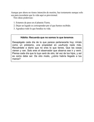Aunque por ahora no tienes intención de morirte, haz testamento aunque solo
sea para recordarte que la vida aquí es provisional.
Tres ideas poderosas:
1. Estamos de paso en el planeta Tierra.
2. Dejar un legado es corresponder por el que hemos recibido.
3. Agradece todo lo que bendice tu vida.
Hábito: Recuerda que no somos lo que tenemos
Desapégate cada día de lo que parece pertenecerte hoy; míralo
como un préstamo, una propiedad en usufructo nada más.
Recuérdate a diario que no eres lo que tienes. Que las cosas
vienen y van. Solo eres el observador que observa ese ir y venir.
Piensa cada día que lo tuyo será de otro, tal vez de tus hijos, y así
es como debe ser. De otro modo, ¿cómo habría llegado a tus
manos?
 