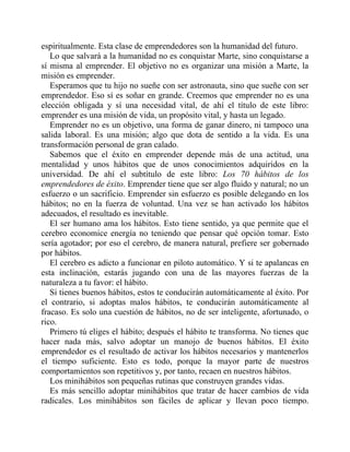 espiritualmente. Esta clase de emprendedores son la humanidad del futuro.
Lo que salvará a la humanidad no es conquistar Marte, sino conquistarse a
sí misma al emprender. El objetivo no es organizar una misión a Marte, la
misión es emprender.
Esperamos que tu hijo no sueñe con ser astronauta, sino que sueñe con ser
emprendedor. Eso sí es soñar en grande. Creemos que emprender no es una
elección obligada y sí una necesidad vital, de ahí el título de este libro:
emprender es una misión de vida, un propósito vital, y hasta un legado.
Emprender no es un objetivo, una forma de ganar dinero, ni tampoco una
salida laboral. Es una misión; algo que dota de sentido a la vida. Es una
transformación personal de gran calado.
Sabemos que el éxito en emprender depende más de una actitud, una
mentalidad y unos hábitos que de unos conocimientos adquiridos en la
universidad. De ahí el subtítulo de este libro: Los 70 hábitos de los
emprendedores de éxito. Emprender tiene que ser algo fluido y natural; no un
esfuerzo o un sacrificio. Emprender sin esfuerzo es posible delegando en los
hábitos; no en la fuerza de voluntad. Una vez se han activado los hábitos
adecuados, el resultado es inevitable.
El ser humano ama los hábitos. Esto tiene sentido, ya que permite que el
cerebro economice energía no teniendo que pensar qué opción tomar. Esto
sería agotador; por eso el cerebro, de manera natural, prefiere ser gobernado
por hábitos.
El cerebro es adicto a funcionar en piloto automático. Y si te apalancas en
esta inclinación, estarás jugando con una de las mayores fuerzas de la
naturaleza a tu favor: el hábito.
Si tienes buenos hábitos, estos te conducirán automáticamente al éxito. Por
el contrario, si adoptas malos hábitos, te conducirán automáticamente al
fracaso. Es solo una cuestión de hábitos, no de ser inteligente, afortunado, o
rico.
Primero tú eliges el hábito; después el hábito te transforma. No tienes que
hacer nada más, salvo adoptar un manojo de buenos hábitos. El éxito
emprendedor es el resultado de activar los hábitos necesarios y mantenerlos
el tiempo suficiente. Esto es todo, porque la mayor parte de nuestros
comportamientos son repetitivos y, por tanto, recaen en nuestros hábitos.
Los minihábitos son pequeñas rutinas que construyen grandes vidas.
Es más sencillo adoptar minihábitos que tratar de hacer cambios de vida
radicales. Los minihábitos son fáciles de aplicar y llevan poco tiempo.
 