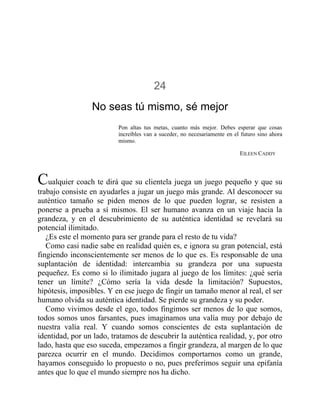 24
No seas tú mismo, sé mejor
Pon altas tus metas, cuanto más mejor. Debes esperar que cosas
increíbles van a suceder, no necesariamente en el futuro sino ahora
mismo.
EILEEN CADDY
Cualquier coach te dirá que su clientela juega un juego pequeño y que su
trabajo consiste en ayudarles a jugar un juego más grande. Al desconocer su
auténtico tamaño se piden menos de lo que pueden lograr, se resisten a
ponerse a prueba a sí mismos. El ser humano avanza en un viaje hacia la
grandeza, y en el descubrimiento de su auténtica identidad se revelará su
potencial ilimitado.
¿Es este el momento para ser grande para el resto de tu vida?
Como casi nadie sabe en realidad quién es, e ignora su gran potencial, está
fingiendo inconscientemente ser menos de lo que es. Es responsable de una
suplantación de identidad: intercambia su grandeza por una supuesta
pequeñez. Es como si lo ilimitado jugara al juego de los límites: ¿qué sería
tener un límite? ¿Cómo sería la vida desde la limitación? Supuestos,
hipótesis, imposibles. Y en ese juego de fingir un tamaño menor al real, el ser
humano olvida su auténtica identidad. Se pierde su grandeza y su poder.
Como vivimos desde el ego, todos fingimos ser menos de lo que somos,
todos somos unos farsantes, pues imaginamos una valía muy por debajo de
nuestra valía real. Y cuando somos conscientes de esta suplantación de
identidad, por un lado, tratamos de descubrir la auténtica realidad, y, por otro
lado, hasta que eso suceda, empezamos a fingir grandeza, al margen de lo que
parezca ocurrir en el mundo. Decidimos comportarnos como un grande,
hayamos conseguido lo propuesto o no, pues preferimos seguir una epifanía
antes que lo que el mundo siempre nos ha dicho.
 