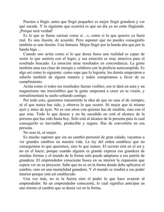Puestos a fingir, antes que fingir pequeñez es mejor fingir grandeza y ver
qué sucede. Y lo siguiente que ocurrirá es que un día ya no estás fingiendo.
¡Porque será verdad!
Es lo que se llama «actuar como si…», como si lo que quieres ya fuera
real. Es una ilusión, de acuerdo. Pero suponer que no puedes conseguirlo
también es una ilusión. Una fantasía. Mejor fingir por la banda alta que por la
banda baja…
Cuando uno actúa como si lo que desea fuese una realidad es capaz de
sentir lo que sentiría con el logro, y esa emoción es muy atractiva para el
resultado buscado. La emoción atrae resultados en concordancia. La gente
también ama esa clase de energía y colabora con la profecía autocumplida. Es
algo así como lo siguiente: como supe que lo lograría, los demás empezaron a
saberlo también de alguna manera y todos conspiramos a favor de su
cumplimiento.
Actúa como si todos tus resultados fueran visibles; eso te dará un aura y un
magnetismo tan irresistibles que la gente empezará a creer en tu visión, y
retroalimentará tu sueño soñando contigo.
Por todo esto, queremos transmitirte la idea de que no seas el de siempre;
sé el que nunca has sido, y observa lo que ocurre. Sé mejor que tú mismo
ayer y antes de ayer. No es con otros con quienes has de medirte, sino con el
que eras. Todo lo que deseas y no ha sucedido no está al alcance de la
persona que has sido hasta hoy. Solo está al alcance de la persona para la cual
conseguirlo es inevitable, predecible y seguro. Has de convertirte en esa
persona.
No seas tú, sé mejor.
Es mucho suponer que sin un cambio personal de gran calado, vayamos a
ver grandes cambios en nuestra vida. La ley del orden establece que no
conseguimos lo que queremos, sino lo que somos. El secreto está en el ser y
no en el hacer, porque cuando alguien es grande expresa esa grandeza de
muchas formas y el mundo de la forma solo puede adaptarse a ese patrón de
grandeza. El emprendedor consciente busca en su interior la expansión que
espera ver en su proyecto. Sabe que no es en la forma donde debe aplicarse el
cambio, sino en una mentalidad ganadora. Y el mundo se rendirá a ese poder
interior porque está así establecido.
Una vez más, no es la fuerza sino el poder lo que hace avanzar al
emprendedor. Sé un emprendedor consciente, lo cual significa anticipar en
uno mismo el cambio que se desea ver en la forma.
 