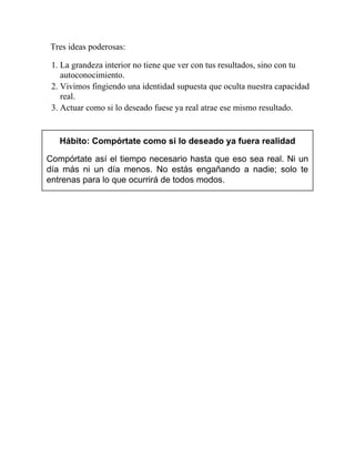 Tres ideas poderosas:
1. La grandeza interior no tiene que ver con tus resultados, sino con tu
autoconocimiento.
2. Vivimos fingiendo una identidad supuesta que oculta nuestra capacidad
real.
3. Actuar como si lo deseado fuese ya real atrae ese mismo resultado.
Hábito: Compórtate como si lo deseado ya fuera realidad
Compórtate así el tiempo necesario hasta que eso sea real. Ni un
día más ni un día menos. No estás engañando a nadie; solo te
entrenas para lo que ocurrirá de todos modos.
 