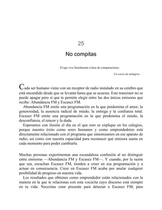 25
No compitas
El ego vive literalmente a base de comparaciones.
Un curso de milagros
Cada ser humano viene con un receptor de radio instalado en su cerebro que
está encendido desde que se levanta hasta que se acuesta. Este transistor no se
puede apagar pero sí que te permite elegir entre las dos únicas emisoras que
recibe: Abundancia FM y Escasez FM.
Abundancia FM emite una programación en la que predomina el amor, la
generosidad, la ausencia radical de miedo, la entrega y la confianza total.
Escasez FM emite una programación en la que predomina el miedo, la
desconfianza, el rencor y la duda.
Esperamos con ilusión el día en el que esto se explique en los colegios,
porque nuestro éxito como seres humanos y como emprendedores está
directamente relacionado con el programa que sintonizamos en ese aparato de
radio, así como con nuestra capacidad para reconocer qué emisora suena en
cada momento para poder cambiarla.
Muchas personas experimentan una escandalosa confusión al no distinguir
entre emisoras —Abundancia FM y Escasez FM—. Y cuando, por la razón
que sea, escuchan Escasez FM, tienden a creer en esa programación y a
actuar en consecuencia. Creer en Escasez FM acaba por anular cualquier
posibilidad de progreso en nuestra vida.
Los resultados que obtienes como emprendedor están relacionados con la
manera en la que te relacionas con esta vocecita cuyo discurso está siempre
en tu vida. Necesitas estar presente para detectar a Escasez FM, para
 