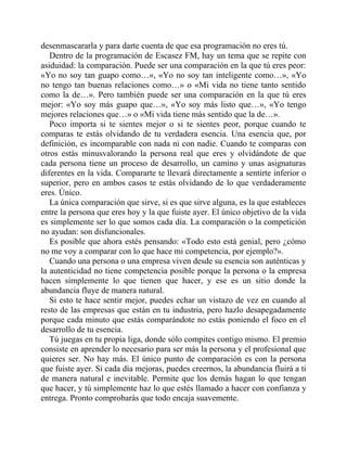 desenmascararla y para darte cuenta de que esa programación no eres tú.
Dentro de la programación de Escasez FM, hay un tema que se repite con
asiduidad: la comparación. Puede ser una comparación en la que tú eres peor:
«Yo no soy tan guapo como…», «Yo no soy tan inteligente como…», «Yo
no tengo tan buenas relaciones como…» o «Mi vida no tiene tanto sentido
como la de…». Pero también puede ser una comparación en la que tú eres
mejor: «Yo soy más guapo que…», «Yo soy más listo que…», «Yo tengo
mejores relaciones que…» o «Mi vida tiene más sentido que la de…».
Poco importa si te sientes mejor o si te sientes peor, porque cuando te
comparas te estás olvidando de tu verdadera esencia. Una esencia que, por
definición, es incomparable con nada ni con nadie. Cuando te comparas con
otros estás minusvalorando la persona real que eres y olvidándote de que
cada persona tiene un proceso de desarrollo, un camino y unas asignaturas
diferentes en la vida. Compararte te llevará directamente a sentirte inferior o
superior, pero en ambos casos te estás olvidando de lo que verdaderamente
eres. Único.
La única comparación que sirve, si es que sirve alguna, es la que estableces
entre la persona que eres hoy y la que fuiste ayer. El único objetivo de la vida
es simplemente ser lo que somos cada día. La comparación o la competición
no ayudan: son disfuncionales.
Es posible que ahora estés pensando: «Todo esto está genial, pero ¿cómo
no me voy a comparar con lo que hace mi competencia, por ejemplo?».
Cuando una persona o una empresa viven desde su esencia son auténticas y
la autenticidad no tiene competencia posible porque la persona o la empresa
hacen simplemente lo que tienen que hacer, y ese es un sitio donde la
abundancia fluye de manera natural.
Si esto te hace sentir mejor, puedes echar un vistazo de vez en cuando al
resto de las empresas que están en tu industria, pero hazlo desapegadamente
porque cada minuto que estás comparándote no estás poniendo el foco en el
desarrollo de tu esencia.
Tú juegas en tu propia liga, donde sólo compites contigo mismo. El premio
consiste en aprender lo necesario para ser más la persona y el profesional que
quieres ser. No hay más. El único punto de comparación es con la persona
que fuiste ayer. Si cada día mejoras, puedes creernos, la abundancia fluirá a ti
de manera natural e inevitable. Permite que los demás hagan lo que tengan
que hacer, y tú simplemente haz lo que estés llamado a hacer con confianza y
entrega. Pronto comprobarás que todo encaja suavemente.
 