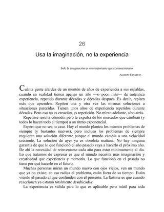 26
Usa la imaginación, no la experiencia
Solo la imaginación es más importante que el conocimiento.
ALBERT EINSTEIN
Cuánta gente alardea de un montón de años de experiencia a sus espaldas,
cuando en realidad tienen apenas un año —o poco más— de auténtica
experiencia, repetido durante décadas y décadas después. Es decir, repiten
más que aprenden. Repiten una y otra vez las mismas soluciones a
situaciones parecidas. Tienen unos años de experiencia repetidos durante
décadas. Pero eso no es creación, es repetición. No miran adelante, sino atrás.
Repetirse resulta cómodo, pero te expulsa de los mercados que cambian (y
todos lo hacen todo el tiempo) a un ritmo exponencial.
Espero que no sea tu caso. Hoy el mundo plantea los mismos problemas de
siempre (y bastantes nuevos), pero incluso los problemas de siempre
requieren una solución diferente porque el mundo cambia a una velocidad
creciente. La solución de ayer ya es obsoleta mañana. No hay ninguna
garantía de que lo que funcionó el año pasado vaya a hacerlo el próximo año.
De ahí la necesidad de reinventarse cada año para estar mínimamente al día.
Lo que tratamos de expresar es que el mundo necesita más imaginación y
creatividad que experiencia y memoria. Lo que funcionó en el pasado no
tiene por qué hacerlo en el futuro.
Muchas personas miran un mundo nuevo con ojos viejos, ven un mundo
que ya no existe; en eso radica el problema, están fuera de su tiempo. Están
viendo el pasado al que confunden con el presente. La lástima es que cuando
reaccionen ya estarán totalmente desubicadas.
La experiencia es válida para lo que es aplicable pero inútil para toda
 