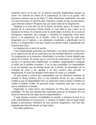 situación nueva en la que no se precisa maestría simplemente porque no
existe. No estamos en contra de la experiencia, la cual es un grado; solo
queremos expresar que ya no basta. Y estas situaciones cambiantes son cada
vez más frecuentes en nuestros días. Entonces, cuando no hay un precedente,
¿qué referente utilizar? Ninguno; hay que echar mano de la imaginación.
Imaginar es el más alto uso de la mente; de hecho, pone a la mente a las
puertas de la consciencia misma donde se crea todo lo que vemos en el
mundo de la forma. Es el puente entre la creatividad y la forma. Es un acto de
inteligencia espiritual, que conjuga o virtualiza lo imaginado como paso
previo a su experiencia en el mundo. Todo lo que existe ha sido antes
imaginado con el espíritu, y no solamente visualizado o planificado con la
mente. La imaginación es un acto creativo de primer orden, empoderado por
la pasión por crear.
La imaginación es amor en acción.
Como emprendedor gestionas una intención, y ese deseo creativo que nace
en tu espíritu precisa de un canal para ser una realidad objetiva: tu proyecto.
Tu imaginación es la intención virtualizada y tu acción el canal elegido para
entrar en la forma. Tu mente, que es un nivel de consciencia, es el canal. Tu
acción es el proceso para manifestarla. La palabra «emprendedor» comparte
el sufijo con la palabra «creador». Y no es una casualidad. Un emprendedor
es un ser humano que ha mirado dentro de sí mismo, ha conectado con su
voluntad de crear y ha apelado a su don creativo más elevado: la
imaginación. El resto son detalles irrelevantes (el cómo y el cuándo).
Lo que queda a criterio del emprendedor son las diferentes maneras de
rematar el deseo creativo. Eso es una anécdota trivial. Lo que cuenta de
verdad es que el emprendedor llevó su intención creativa desde el ámbito no
visible al ámbito visible. Se presentó como voluntario para dar a luz una
nueva realidad en el mundo.
Emprender es como llevar una franquicia de Dios para cocrear nuevas
realidades. No hay una llamada más importante para un ser humano. Por esa
razón los héroes de este siglo son los emprendedores.
Y aquí estamos nosotros recordándote tu misión, y mientras lo lees tú ya
estás concretándola en tu proyecto. Y mañana el mundo será un lugar mejor
porque te presentaste voluntario en este ejercicio imaginativo, con una idea
inspirada que hará del mundo un lugar mejor.
Tres ideas poderosas:
 