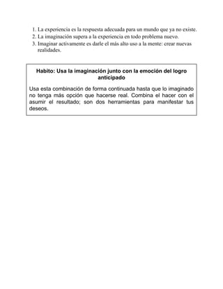 1. La experiencia es la respuesta adecuada para un mundo que ya no existe.
2. La imaginación supera a la experiencia en todo problema nuevo.
3. Imaginar activamente es darle el más alto uso a la mente: crear nuevas
realidades.
Habito: Usa la imaginación junto con la emoción del logro
anticipado
Usa esta combinación de forma continuada hasta que lo imaginado
no tenga más opción que hacerse real. Combina el hacer con el
asumir el resultado; son dos herramientas para manifestar tus
deseos.
 