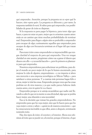 20  / misión emprender
qué emprendes. Atención, porque la pregunta no es «por qué lo
haces», sino «para qué». La pregunta es diferente y, por tanto, la
respuesta también lo será. Si sabes para qué emprendes, tus posibi-
lidades de gozar de éxito se disparan.
Si la respuesta es para pagar la hipoteca, para tener algo que
hacer, o para no estar en paro, mejor que te avisemos cuanto antes:
estás en un camino que tiene muchas probabilidades de terminar
mal. Emprender para llegar a algún sitio es preferible a emprender
para escapar de algo; curiosamente aquellos que emprenden para
escapar de algo con frecuencia terminan en el lugar del que tratan
de huir.
Para tener éxito como emprendedor es imprescindible que ten-
gas claridad al respecto de para qué emprendes. Una vez tengas
claridad en este asunto, pregúntate cómo vas a ganar el dinero que
desees con ello —y recuerda hacerlo—, pero lo primero es plantear-
te para qué emprendes.
Nosotros emprendemos para solucionar un problema, para de-
jar el mundo un poco mejor de lo que lo hemos encontrado, para
mejorar la vida de alguien; emprendemos —y no importa si abres
una mercería o una empresa tecnológica en Silicon Valley— para
satisfacer a otras personas. Y a cuantas más personas hagas feliz o
sirvas, mejor te irán las cosas. Emprendes porque crees que las cosas
podrían ser de otra manera; y ya que nadie parece haberse dado
cuenta antes, eres tú quien lo va a hacer.
Emprendes porque se te antoja escandaloso que nadie esté lle-
vando a cabo lo que en tu mente es una obviedad, algo que se podría
hacer mejor, una obsesión o una necesidad.
Esa es la decisión que toman los grandes emprendedores. No
emprenden para que les vaya mejor, sino que lo hacen para que les
vaya mejor a otros y saben —quizá no de manera consciente— que
la consecuencia inevitable es que ellos, antes o después, terminarán
teniendo éxito.
Hay dos tipos de éxito: el exterior y el interior. Ahora nos refe-
rimos al éxito que se puede ver, al exterior, porque el interno, el que
Mision emprender-CN29938.indd 20 6/3/17 14:32
 
