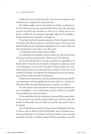 12  / misión emprender
Nadie tiene ya la certeza de nada, salvo de que tendremos que
reinventarnos y adaptarnos continuamente.
El trabajo estable como lo conocimos en el siglo xx desaparece-
rá. Este hecho genera una oportunidad enorme para las personas,
porque impedirá que arruinen su vida en un trabajo que no les
gusta a cambio de una supuesta seguridad, algo que fue posible, e
incluso socialmente aceptado, en el siglo xx.
Ya no hay trincheras donde esconderse. Todo el mundo cobrará
en función del valor que aporte y mientras lo aporte. El resto ya no
podrá medrar en una compañía parapetado tras un cargo. Todo será
muy transparente, muy claro; y por ello, justo.
Y emprender será la única opción viable.
La seguridad en el empleo nunca existió; fue solo una fantasía
de la que muchos se enamoraron. Ahora, por fin lo sabemos.
En el mercado laboral ya no hay seguridad; la seguridad en el
fondo solo se trata de una presunción, ni siquiera es algo que exista
en la naturaleza, ni en la vida. Se acabó el tiempo donde esta ano-
malía espiritual que es la seguridad fue un aspecto frecuente en el
mundo del trabajo. Se acabaron las madrigueras en las que parape-
tarse durante toda una vida de indolencia.
Pasamos de preguntarnos «¿Cómo podría encontrar seguridad?»
a preguntarnos «¿Cómo podría aportar más valor?» o «¿Cómo po-
dría desarrollar una actividad que aporte sentido a mi vida?».
Si todo marcha como esperamos, nuestros nietos asumirán esto
con normalidad, y nos considerarán un poco bárbaros por haber
intercambiado una vida por dinero.
El mercado laboral será totalmente irreconocible en unos años.
Y esto generará una enorme oportunidad para quienes estén dis-
puestos a desarrollar una actividad con sentido que aporte valor a
los demás.
Esta actividad con sentido es la que más posibilidades tiene hoy
en día no solo de llenar la vida de felicidad, sino de facilitar exce-
lentes retribuciones económicas. La buena noticia es que se puede
aprender a hacerlo, y también a ganar el dinero que desees con ella.
Mision emprender-CN29938.indd 12 6/3/17 14:32
 