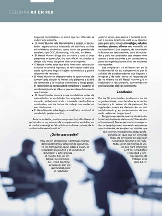 48
WWW.DIALOGOEJECUTIVO.COM.MX
COLUMNA RH EN RED
Algunos reclutadores lo único que les interesa es
cubrir una vacante.
• El Head Hunter sale literalmente a cazar, el reclu-
tador espera o hace búsqueda de archivos, o sitios
en la Web no dinámicos, como lo son los portales de
empleo, tipo OCC, Bumerang, Info Jobs, etcétera.
• El Head Hunter dirige sus acciones a una o unas
personas en particular, tira con rifle, el reclutador se
dirige a la masa de gente tira con escopeta.
• El Head Hunter sabe que si no tiene una colocación
exitosa no tendrá ingresos, el reclutador sabe que
cada quincena llega el cajero automático y podrá
disponer de recursos.
• El Head Hunter no desaprovecha la oportunidad de
sumar cada día por lo menos una persona a su red
de contactos y lo visualiza a mediano y largo plazo.
El reclutador ve la necesidad inmediata y desecha al
candidato si no le es útil en el proceso de reclutamiento
que trabaje.
• El Head Hunter conoce a sus candidatos antes de
necesitarlos, el reclutador los empieza a conocer
cuando recibe la currícula a través de medios físicos
o virtuales, usa las bolsas de trabajo, las cuales no
son dinámicas.
• El Head Hunter sabe llegar, a nivel física o virtual, al
candidato pasivo o activo.
Ante lo anterior, muchas empresas hoy día llevan al
reclutador a un sistema de compensación variable, en
el cual el mensaje es “si reclutas y colocas cobras, de lo
contrario te verás hundido”.
¿Quién caza a quién?
Hoy día en el laborioso y dinámico mundo
del reclutamiento y selección de ejecutivos,
ya no distinguimos quien caza a quien, el
reclutador al ejecutivo o el ejecutivo al
reclutador y esto gracias
al mundo 2.0; sin em-
bargo, los principios
del Head Hunting
prevalecen aún y la
oportunidadpara
el reclutador
junior o senior, que quiere o necesita acce-
sar a niveles directivos, está a su alcance,
pero para esto, hay que investigar, estudiar,
analizar, planear, alinear esta maravilla del
reclutamiento 2.0 al negocio, de lo contrario
la frustración será enorme, para el recluta-
dor y para los candidatos que deseen tener
acceso a esas vacantes y, en consecuencia,
para las organizaciones al no ver cubiertas
sus vacantes.
Las empresas se diferencian en lo
fundamental de su competencia por la
calidad de colaboradores que lleguen a
integrar y de esta tarea el responsable
de la misma es el Head Hunter y/o el
reclutador o reclutadora, convertidos en
profesionales del reclutamiento.
Conclusión
De los 10 principales problemas de las
organizaciones, uno de ellos es el reclu-
tamiento y la selección de personal, los
siguientes nueve se derivan de un mal
reclutamiento y, en consecuencia, de una
mala selección de personal.
Tengamos presente que hoydía el ámbi-
to del reclutamiento del mundo 2.0 es similar
al mundo real. Si eres reclutador o un ejecu-
tivo activo y/o pasivo interesado en mejores
oportunidades de empleo, no olvides que
con Internet, mediante las redes profe-
sionales, al igual que en el mundo
físico, los principios de expresión
humana al reclutar o ser reclu-
tado, serán los mismos, lo úni-
co que hará diferencia
será la inmediatez,
velocidad y om-
nipresencia de
trabajar en la
Web 2.0.
 