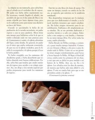 La religión no me interesaba, pero sabía bien
que el sábado era el verdadero día de reposo.
Mi padre nos había dicho exactamente eso.
En ocasiones, cuando llegaba el sábado, me
acordaba de que era el día santo de Dios y me
sentía culpable por hacer algunas cosas, pero
no lo suficiente como para tomar una decisión
en favor del Señor.
Cuando se aproximaba la fecha de mi
graduación de la escuela secundaria, mi padre
regresó a casa ya para quedarse. Ahora tenía
más tiempo para hablarnos sobre la fe que se
estaba volviendo cada vez más preciosa para
él. Comenzamos a asistir a la iglesia adventista
del lugar, como familia. En general, mi padre
era el único que estaba realmente convencido
de que esa era la iglesia verdadera, pero la fa­
milia lo acompañaba a la iglesia porque él nos
lo había pedido.
Yo había cumplido con los exámenes del
duodécimo grado, y había descubierto que no
había obtenido muy buenas calificaciones. Por
ello, sabía bien que tendría que rendir exáme­
nes de ingreso para acceder a un colegio supe­
rior. Así, me dirigí a una escuela especial que
podría prepararme para rendir los exámenes
de ingreso.
Este fue un año lleno de clases de apoyo. Du­
rante ese tiempo, cuando no estaba en las cla­
ses, se esperaba que estuviera en la residencia
estudiantil.
Nos despertaban temprano por la mañana
para que nos dedicáramos al estudio, y en la
tarde también teníamos que seguir estudian­
do. No había ningún momento para la so-
ciabilización. Estábamos allí simplemente pa­
ra estudiar. No se me permitía dedicarme a
escuchar música o a salir con amigos. Extra­
ñaba a mis amigos y a mi familia, y lamenta­
ba no tener tiempo libre. Por sobre todas las
cosas, estaba aburrido.
Había llevado mi Biblia conmigo, y comen­
cé a pasar mucho tiempo leyéndola. Comen­
cé con Génesis y Mateo, y fui poco a poco le­
yendo toda la Biblia. Como no se me permi­
tía tener ningún entretenimiento, pasé horas
y horas leyendo la Biblia. Al llegar al final del
curso, estaba entre los primeros de mi clase,
y creo que esto se debió en gran medida a mi
lectura de la Biblia. Aun así, no iba a la
iglesia. Los sábados eran los días de examen,
de manera que habría sido muy difícil ir a la
iglesia. Y aún no estaba listo para que se me
permitiera asistir a la iglesia. ®
(Continuará la próxima semana)
 