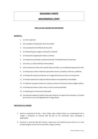 SEGUNDA PARTE

                                    MISIONEROS.CONT


                               PARA LOS QUE QUIEREN SER MISIONEROS



MISIÓN ES…

        1.   Un retiro espiritual

        2.   Una sacudida con búsqueda común de sentido

        3.   Una actualización de la Misión de Jesucristo

        4.   Un tiempo de gracia, alegría, conversión y salvación

        5.   Un tiempo de evangelización intensa y extensa

        6.   Una experiencia profunda y existencial del Dios Trinidad del Nuevo Testamento

        7.   Una visita y un abrazo del Dios misericordioso

        8.   Una convocatoria a favor de la vida de todo y de todos, y una celebración gozosa de la vida

        9.   Un tiempo para cultivar relaciones personales sinceras, duraderas, fraternas y solidarias

        10. Un tiempo de amistad y de abrazos en el seguimiento de Jesucristo y el compromiso

        11. Un tiempo especial de arraigo de la Buena Nueva en las pequeñas comunidades

        12. Un saborear con gusto nuestro ser cristiano y mostrar la fuerza de nuestra religión católica

        13. Un tiempo para otear el cielo nuevo y la tierra nueva prometidos

        14. Un tiempo para la resurrección del pueblo

        15. Una atención especial al Espíritu Santo para discernir los signos de los tiempos y la marcha
            de la historia a la luz del Magníficat de la Virgen María.



OBJETIVOS DE LA MISIÓN



   1.   Animar la experiencia de Dios – Amor: Padre, Hijo y Espíritu Santo y la contemplación de su
        imagen y semejanza en nosotros (DA 14) (Así no nos sentiremos solos, estresados y
        deprimidos).

   2. Encontrar a Jesucristo Rey del universo y dejar que nos transforme para entrar en su reino
        (incluye Kerigma, anuncio de la conversión, riesgo y cambio).


                                                                                    MISIONEROS.CONT
                                                                                                  1
 