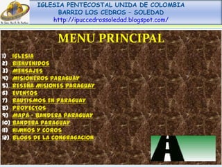 IGLESIA PENTECOSTAL UNIDA DE COLOMBIA
                BARRIO LOS CEDROS – SOLEDAD
              http://ipuccedrossoledad.blogspot.com/


                MENU PRINCIPAL
1) IGLESIA
2) BIENVENIDOS
3) MENSAJES
4) MISIONEROS PARAGUAY
5) RESEÑA MISIONES PARAGUAY
6) EVENTOS
7) BAUTISMOS EN PARAGUAY
8) PROYECTOS
9) MAPA – BANDERA PARAGUAY
10) BANDERA PARAGUAY
11) HIMNOS Y COROS
12) BLOGS DE LA CONGRAGACION
 