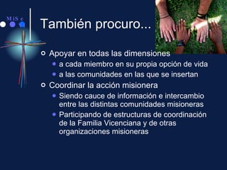 También procuro... Apoyar en todas las dimensiones a cada miembro en su propia opción de vida a las comunidades en las que se insertan Coordinar la acción misionera Siendo cauce de información e intercambio entre las distintas comunidades misioneras Participando de estructuras de coordinación de la Familia Vicenciana y de otras organizaciones misioneras 